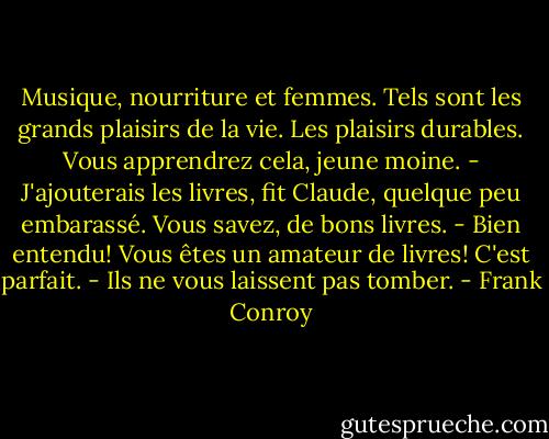 Musique, nourriture et femmes. Tels sont les grands plaisirs de la vie. Les plaisirs durables. Vous apprendrez cela, jeune moine.<br />- J'ajouterais les livres, fit Claude, quelque peu embarassé. Vous savez, de bons livres.<br />- Bien entendu! Vous êtes un amateur de livres! C'est parfait.<br />- Ils ne vous laissent pas tomber. - Frank Conroy