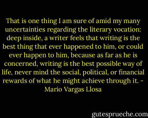 That is one thing I am sure of amid my many uncertainties regarding the literary vocation: deep inside, a writer feels that writing is the best thing that ever happened to him, or could ever happen to him, because as far as he is concerned, writing is the best possible way of life, never mind the social, political, or financial rewards of what he might achieve through it. - Mario Vargas Llosa