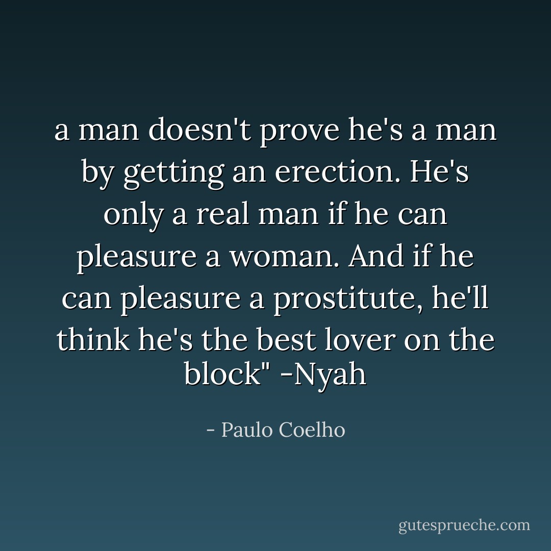 a man doesn't prove he's a man by getting an erection. He's only a real man if he can pleasure a woman. And if he can pleasure a prostitute, he'll think he's the best lover on the block" -Nyah - Paulo Coelho