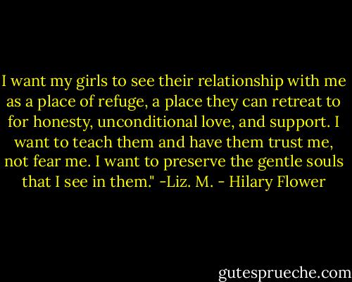 I want my girls to see their relationship with me as a place of refuge, a place they can retreat to for honesty, unconditional love, and support. I want to teach them and have them trust me, not fear me. I want to preserve the gentle souls that I see in them." -Liz. M. - Hilary Flower