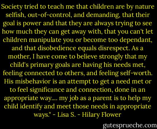 Society tried to teach me that children are by nature selfish, out-of-control, and demanding, that their goal is power and that they are always trying to see how much they can get away with, that you can't let children manipulate you or become too dependant, and that disobedience equals disrespect. As a mother, I have come to believe strongly that my child's primary goals are having his needs met, feeling connected to others, and feeling self-worth. His misbehavior is an attempt to get a need met or to feel significance and connection, done in an appropriate way.... my job as a parent is to help my child identify and meet those needs in appropriate ways." - Lisa S. - Hilary Flower