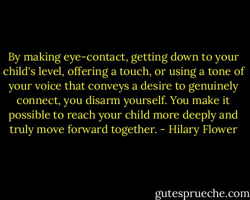 By making eye-contact, getting down to your child's level, offering a touch, or using a tone of your voice that conveys a desire to genuinely connect, you disarm yourself. You make it possible to reach your child more deeply and truly move forward together. - Hilary Flower