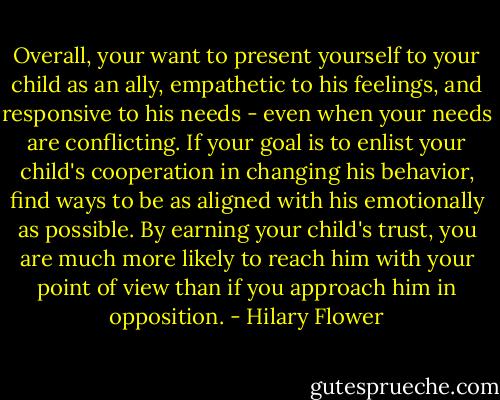 Overall, your want to present yourself to your child as an ally, empathetic to his feelings, and responsive to his needs - even when your needs are conflicting. If your goal is to enlist your child's cooperation in changing his behavior, find ways to be as aligned with his emotionally as possible. By earning your child's trust, you are much more likely to reach him with your point of view than if you approach him in opposition. - Hilary Flower