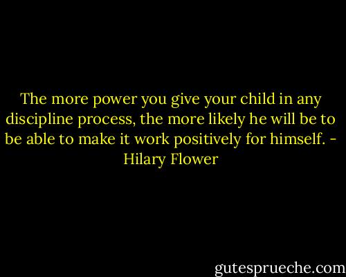 The more power you give your child in any discipline process, the more likely he will be to be able to make it work positively for himself. - Hilary Flower
