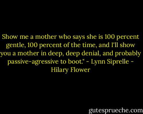Show me a mother who says she is 100 percent gentle, 100 percent of the time, and I'll show you a mother in deep, deep denial, and probably passive-agressive to boot." - Lynn Siprelle - Hilary Flower
