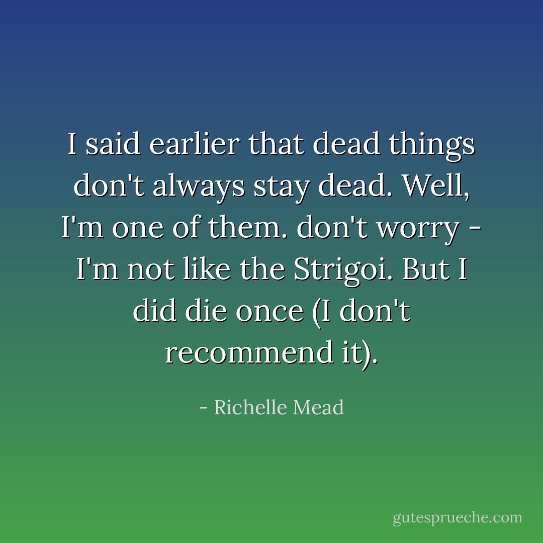 I said earlier that dead things don't always stay dead. Well, I'm one of them. don't worry - I'm not like the Strigoi. But I did die once (I don't recommend it). - Richelle Mead