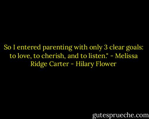 So I entered parenting with only 3 clear goals: to love, to cherish, and to listen." - Melissa Ridge Carter - Hilary Flower