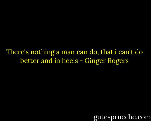 There's nothing a man can do, that i can't do better and in heels - Ginger Rogers