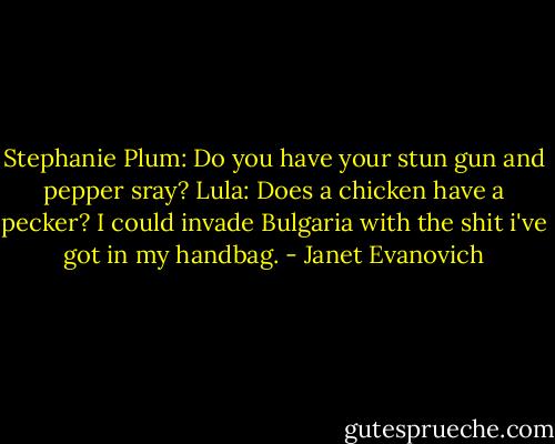Stephanie Plum: Do you have your stun gun and pepper sray?<br />Lula: Does a chicken have a pecker? I could invade Bulgaria with the shit i've got in my handbag. - Janet Evanovich