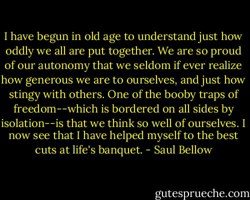 I have begun in old age to understand just how oddly we all are put together. We are so proud of our autonomy that we seldom if ever realize how generous we are to ourselves, and just how stingy with others. One of the booby traps of freedom--which is bordered on all sides by isolation--is that we think so well of ourselves. I now see that I have helped myself to the best cuts at life's banquet. - Saul Bellow