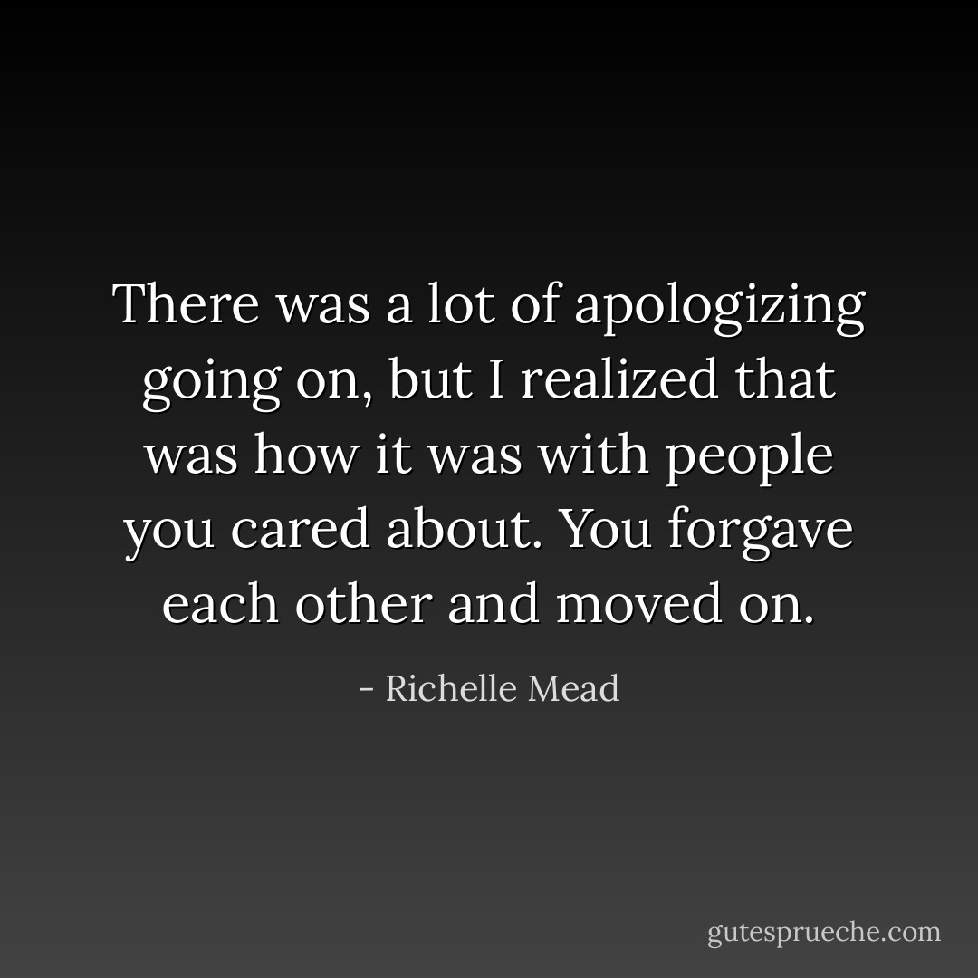There was a lot of apologizing going on, but I realized that was how it was with people you cared about. You forgave each other and moved on. - Richelle Mead