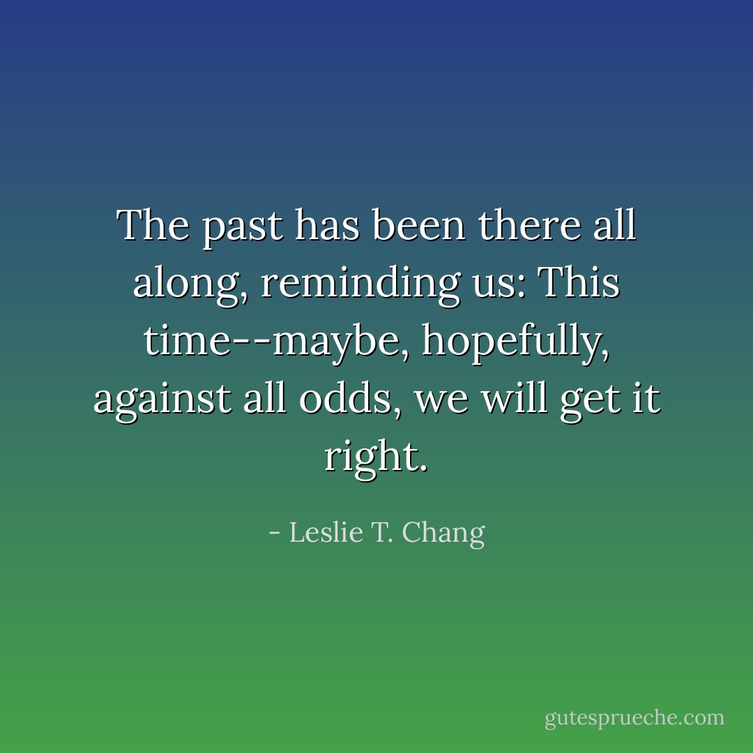 The past has been there all along, reminding us: This time--maybe, hopefully, against all odds, we will get it right. - Leslie T. Chang