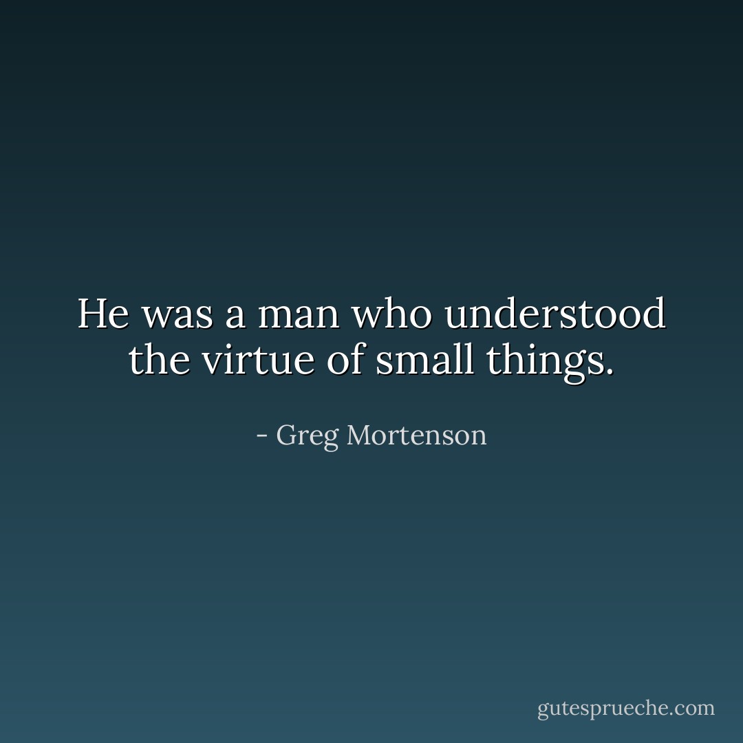 He was a man who understood the virtue of small things. - Greg Mortenson