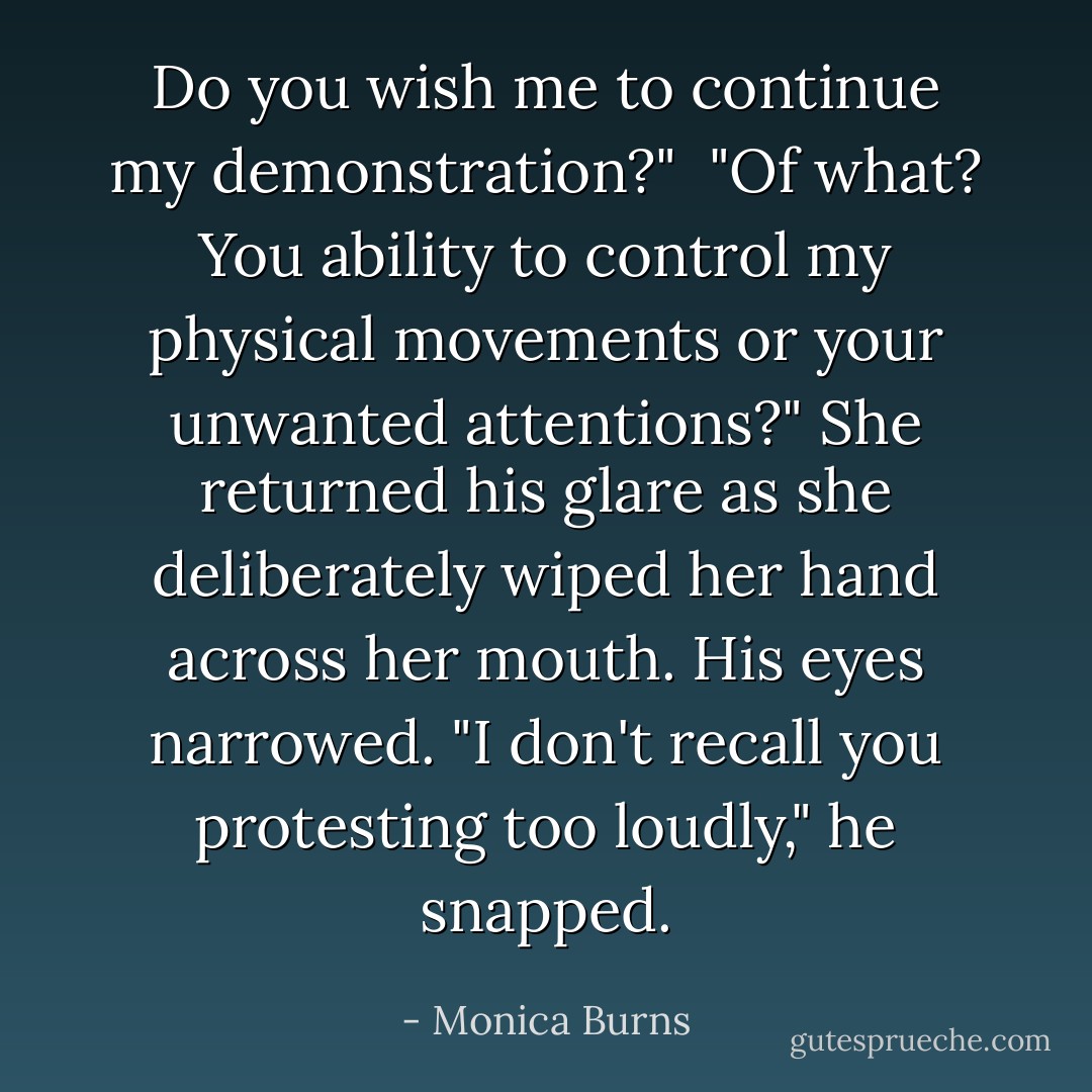 Do you wish me to continue my demonstration?" <br />"Of what? You ability to control my physical movements or your unwanted attentions?" She returned his glare as she deliberately wiped her hand across her mouth. His eyes narrowed. "I don't recall you protesting too loudly," he snapped. - Monica Burns