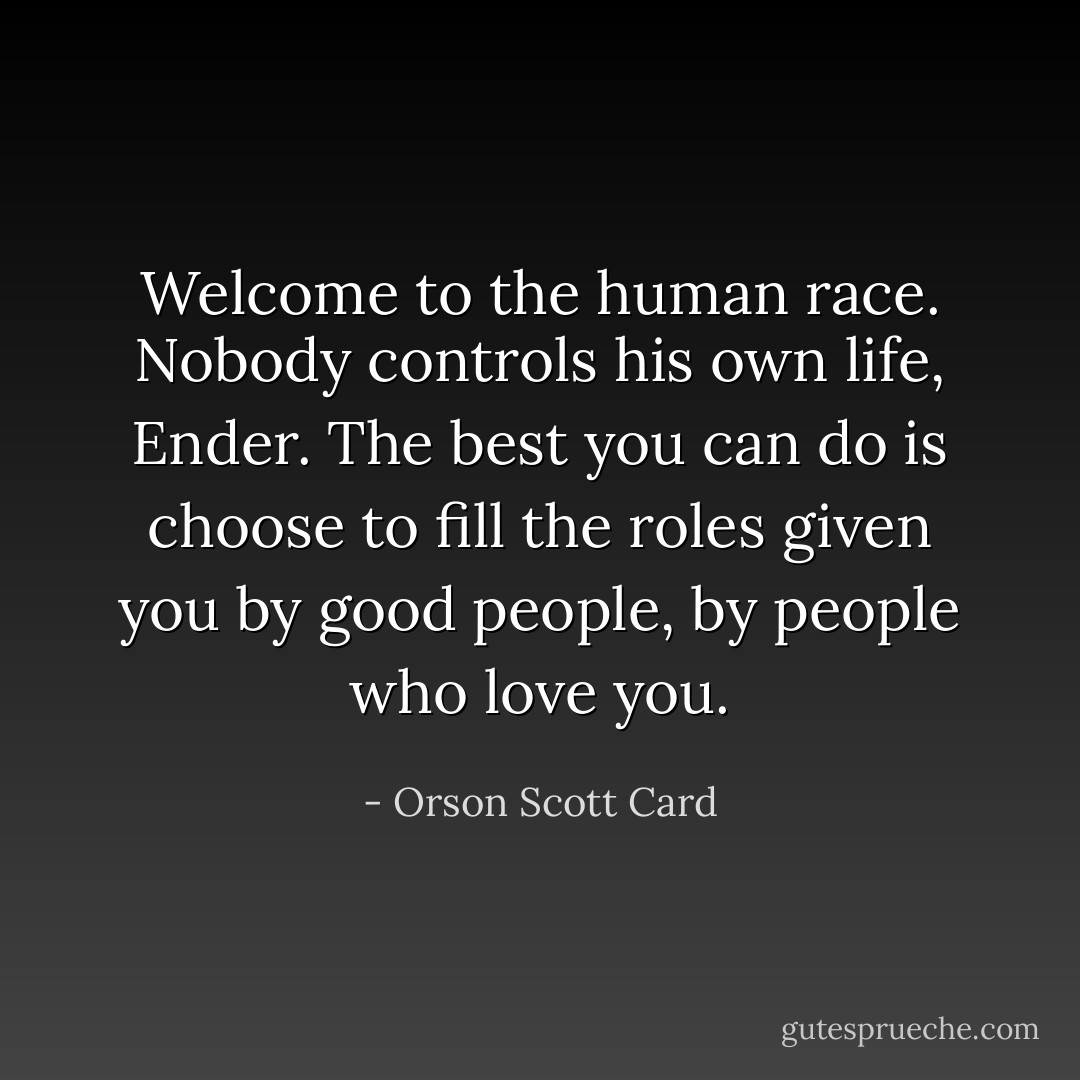 Welcome to the human race. Nobody controls his own life, Ender. The best you can do is choose to fill the roles given you by good people, by people who love you. - Orson Scott Card