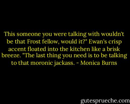 This someone you were talking with wouldn't be that Frost fellow, would it?" Ewan's crisp accent floated into the kitchen like a brisk breeze. "The last thing you need is to be talking to that moronic jackass. - Monica Burns