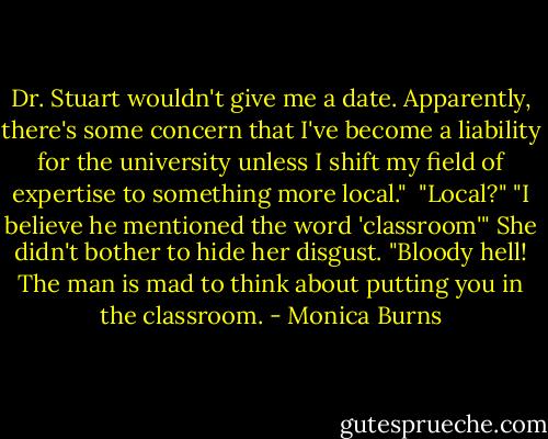 Dr. Stuart wouldn't give me a date. Apparently, there's some concern that I've become a liability for the university unless I shift my field of expertise to something more local." <br />"Local?"<br />"I believe he mentioned the word 'classroom'" She didn't bother to hide her disgust. "Bloody hell! The man is mad to think about putting you in the classroom. - Monica Burns
