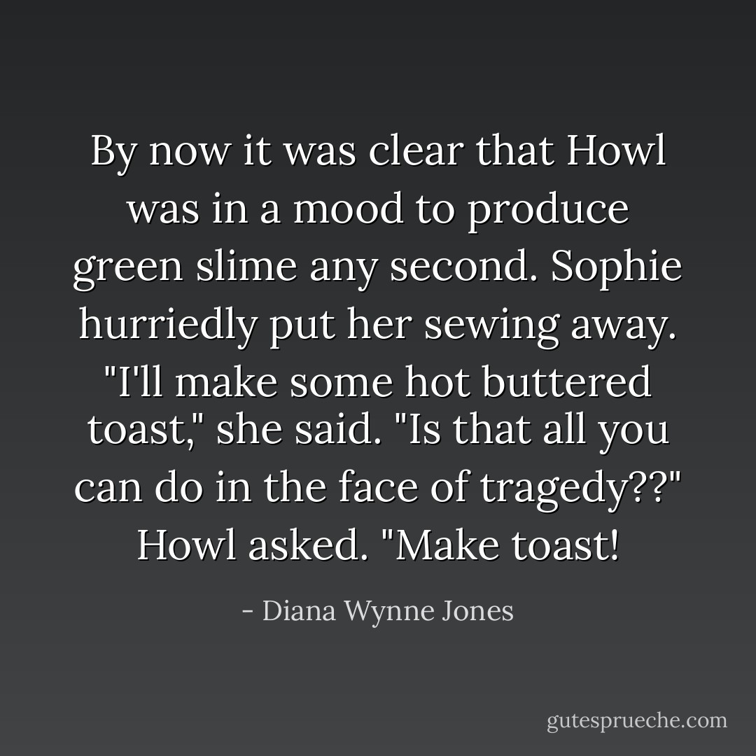 By now it was clear that Howl was in a mood to produce green slime any second. Sophie hurriedly put her sewing away. "I'll make some hot buttered toast," she said. "Is that all you can do in the face of tragedy??" Howl asked. "Make toast! - Diana Wynne Jones