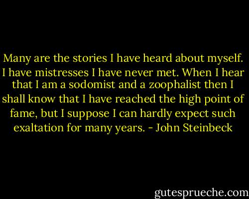 Many are the stories I have heard about myself. I have mistresses I have never met. When I hear that I am a sodomist and a zoophalist then I shall know that I have reached the high point of fame, but I suppose I can hardly expect such exaltation for many years. - John Steinbeck