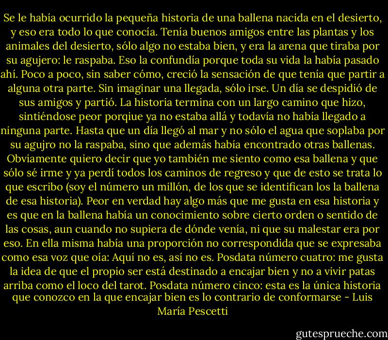 Se le había ocurrido la pequeña historia de una ballena nacida en el desierto, y eso era todo lo que conocía. Tenía buenos amigos entre las plantas y los animales del desierto, sólo algo no estaba bien, y era la arena que tiraba por su agujero: le raspaba. Eso la confundía porque toda su vida la había pasado ahí. Poco a poco, sin saber cómo, creció la sensación de que tenía que partir a alguna otra parte. Sin imaginar una llegada, sólo irse. Un día se despidió de sus amigos y partió. La historia termina con un largo camino que hizo, sintiéndose peor porqiue ya no estaba allá y todavía no había llegado a ninguna parte. Hasta que un día llegó al mar y no sólo el agua que soplaba por su agujro no la raspaba, sino que además había encontrado otras ballenas. Obviamente quiero decir que yo también me siento como esa ballena y que sólo sé irme y ya perdí todos los caminos de regreso y que de esto se trata lo que escribo (soy el número un millón, de los que se identifican los la ballena de esa historia). Peor en verdad hay algo más que me gusta en esa historia y es que en la ballena había un conocimiento sobre cierto orden o sentido de las cosas, aun cuando no supiera de dónde venía, ni que su malestar era por eso. En ella misma había una proporción no correspondida que se expresaba como esa voz que oía: Aquí no es, así no es. Posdata número cuatro: me gusta la idea de que el propio ser está destinado a encajar bien y no a vivir patas arriba como el loco del tarot. Posdata número cinco: esta es la única historia que conozco en la que encajar bien es lo contrario de conformarse - Luis María Pescetti