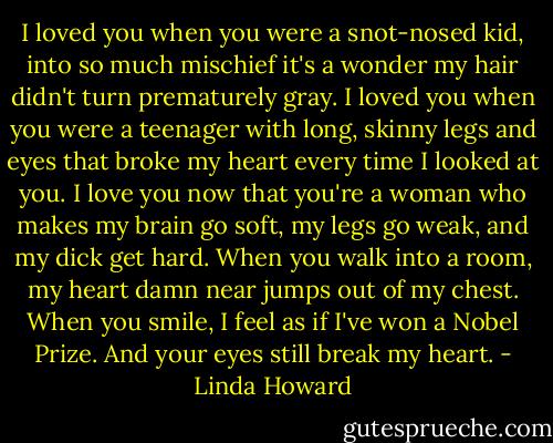 I loved you when you were a snot-nosed kid, into so much mischief<br />it's a wonder my hair didn't turn prematurely gray. I loved you when you<br />were a teenager with long, skinny legs and eyes that broke my heart<br />every time I looked at you. I love you now that you're a woman who<br />makes my brain go soft, my legs go weak, and my dick get hard. When<br />you walk into a room, my heart damn near jumps out of my chest. When<br />you smile, I feel as if I've won a Nobel Prize. And your eyes still<br />break my heart. - Linda Howard