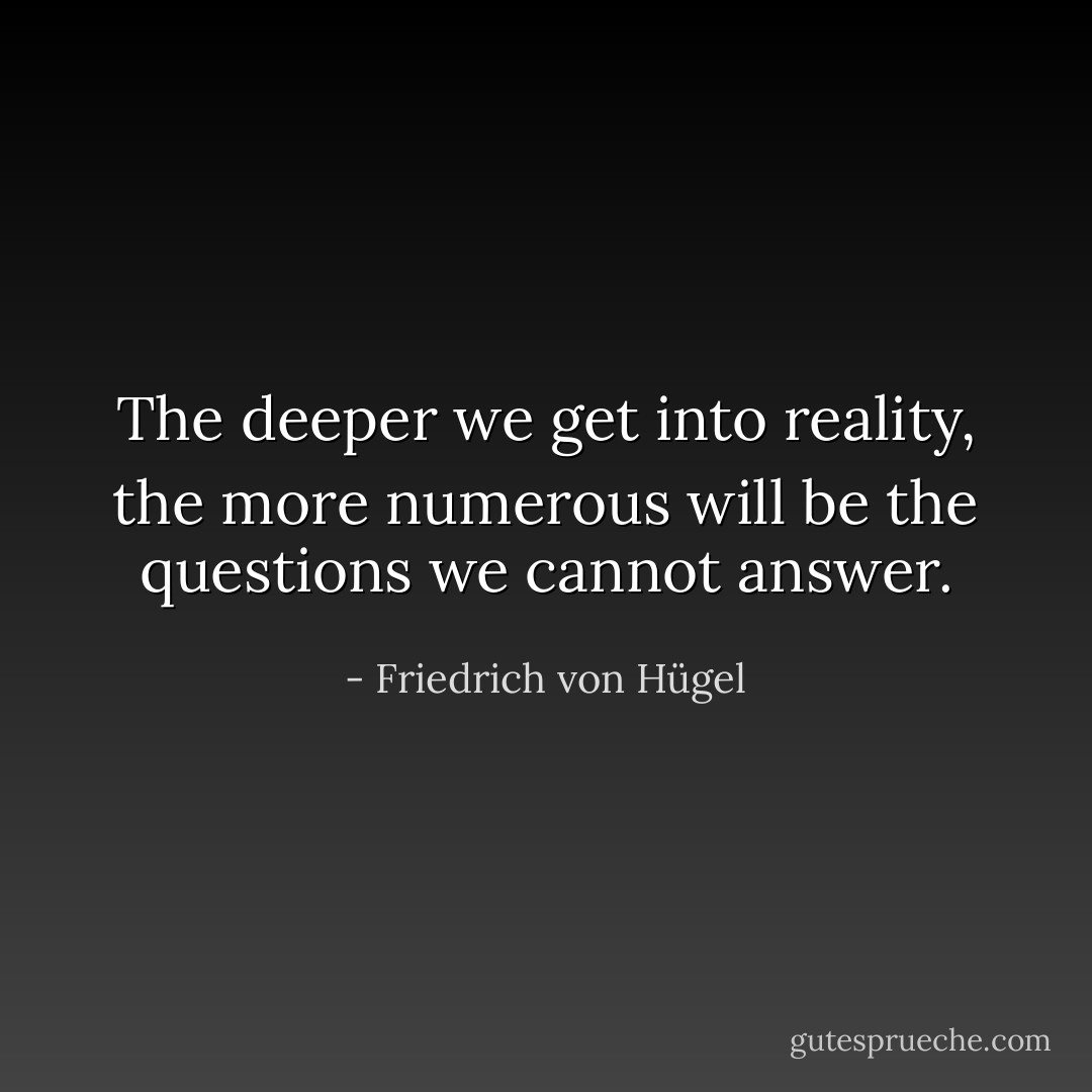 The deeper we get into reality, the more numerous will be the questions we cannot answer. - Friedrich von Hügel