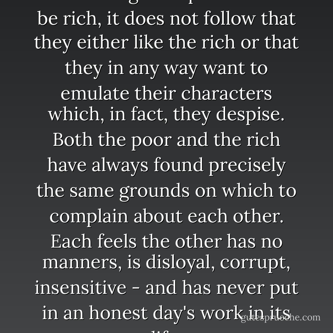[W]hat is always overlooked is that although the poor want to be rich, it does not follow that they either like the rich or that they in any way want to emulate their characters which, in fact, they despise. Both the poor and the rich have always found precisely the same grounds on which to complain about each other. Each feels the other has no manners, is disloyal, corrupt, insensitive - and has never put in an honest day's work in its life. - Elaine Dundy