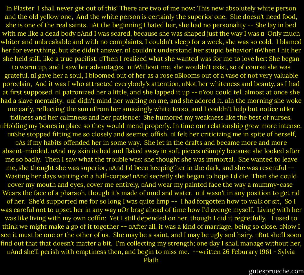 In Plaster<br /><br />I shall never get out of this! There are two of me now:<br />This new absolutely white person and the old yellow one, <br />And the white person is certainly the superior one. <br />She doesn't need food, she is one of the real saints.<br /> At the beginning I hated her, she had no personality --<br />She lay in bed with me like a dead body<br /> And I was scared, because she was shaped just the way I was  <br /><br />Only much whiter and unbreakable and with no complaints.<br />I couldn't sleep for a week, she was so cold. <br />I blamed her for everything, but she didn't answer.<br /> I couldn't understand her stupid behavior!<br /> When I hit her she held still, like a true pacifist.<br /> Then I realized what she wanted was for me to love her:<br />She began to warm up, and I saw her advantages.<br /><br />  Without me, she wouldn't exist, so of course she was grateful.<br /> I gave her a soul, I bloomed out of her as a rose<br /> Blooms out of a vase of not very valuable porcelain, <br />And it was I who attracted everybody's attention,<br /> Not her whiteness and beauty, as I had at first supposed.<br /> I patronized her a little, and she lapped it up --<br /> You could tell almost at once she had a slave mentality.<br /><br />  I didn't mind her waiting on me, and she adored it.<br /> In the morning she woke me early, reflecting the sun<br /> From her amazingly white torso, and I couldn't help but notice<br /> Her tidiness and her calmness and her patience: <br />She humored my weakness like the best of nurses,<br /> Holding my bones in place so they would mend properly.<br />In time our relationship grew more intense.<br /><br />  She stopped fitting me so closely and seemed offish.<br /> I felt her criticizing me in spite of herself,<br /> As if my habits offended her in some way. <br />She let in the drafts and became more and more absent-minded.<br /> And my skin itched and flaked away in soft pieces<br /> Simply because she looked after me so badly. <br />Then I saw what the trouble was: she thought she was immortal.<br /><br />She wanted to leave me, she thought she was superior,<br /> And I'd been keeping her in the dark, and she was resentful -- <br />Wasting her days waiting on a half-corpse!<br /> And secretly she began to hope I'd die.<br />Then she could cover my mouth and eyes, cover me entirely,<br /> And wear my painted face the way a mummy-case <br />Wears the face of a pharaoh, though it's made of mud and water.<br /><br />  I wasn't in any position to get rid of her. <br />She'd supported me for so long I was quite limp -- <br />I had forgotten how to walk or sit, <br />So I was careful not to upset her in any way<br /> Or brag ahead of time how I'd avenge myself. <br />Living with her was like living with my own coffin: <br />Yet I still depended on her, though I did it regretfully. <br /><br />I used to think we might make a go of it together --<br /> After all, it was a kind of marriage, being so close.<br /> Now I see it must be one or the other of us. <br />She may be a saint, and I may be ugly and hairy,<br /> But she'll soon find out that that doesn't matter a bit. <br />I'm collecting my strength; one day I shall manage without her,<br /> And she'll perish with emptiness then, and begin to miss me.<br /><br />--written 26 Feburary 1961 - Sylvia Plath