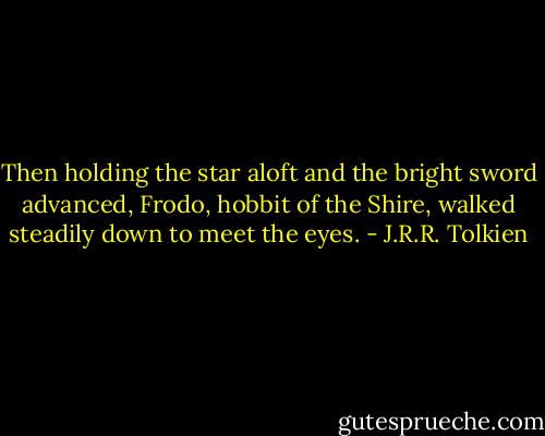 Then holding the star aloft and the bright sword advanced, Frodo, hobbit of the Shire, walked steadily down to meet the eyes. - J.R.R. Tolkien