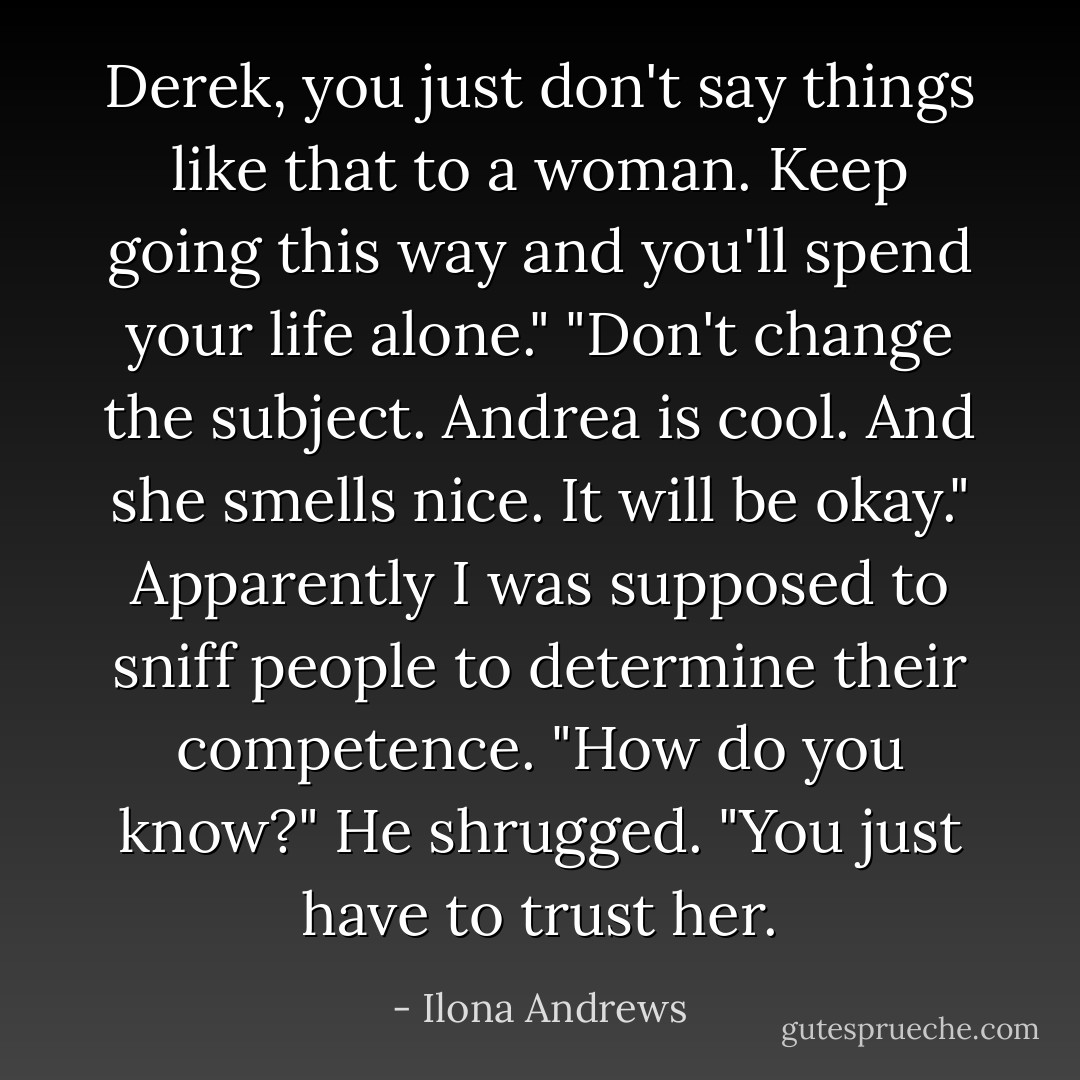 Derek, you just don't say things like that to a woman. Keep going this way and you'll spend your life alone."<br />"Don't change the subject. Andrea is cool. And she smells nice. It will be okay."<br />Apparently I was supposed to sniff people to determine their competence. "How do you know?"<br />He shrugged. "You just have to trust her. - Ilona Andrews