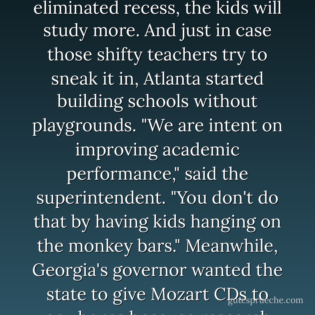 Not that parents are alone in their extreme behavior. That have more than enough company among school boards and high-ranking politicians who think if you "fix the schools, they'll fix the kids." So, in Gadsden, Alabama, school officials eliminated kindergarten nap time in 2003 so the children would have more test-prep time. Two hours away in Atlanta, school officials figured that if you eliminated recess, the kids will study more. And just in case those shifty teachers try to sneak it in, Atlanta started building schools without playgrounds. "We are intent on improving academic performance," said the superintendent. "You don't do that by having kids hanging on the monkey bars." Meanwhile, Georgia's governor wanted the state to give Mozart CDs to newborns because research showed Mozart improved babies' IQs (which later proved to be mythical research). Right behind him is Lincoln, Rhode Island, where they canceled the district spelling bee because only one child would win, leaving all others behind, thus violating the intent of No Child Left Behind--or, as they might say in Lincoln, no child gets ahead. - Jim Trelease