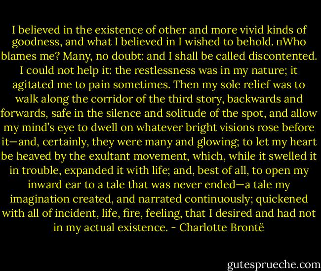 I believed in the existence of other and more vivid kinds of goodness, and what I believed in I wished to behold.<br />	Who blames me? Many, no doubt: and I shall be called discontented. I could not help it: the restlessness was in my nature; it agitated me to pain sometimes. Then my sole relief was to walk along the corridor of the third story, backwards and forwards, safe in the silence and solitude of the spot, and allow my mind’s eye to dwell on whatever bright visions rose before it—and, certainly, they were many and glowing; to let my heart be heaved by the exultant movement, which, while it swelled it in trouble, expanded it with life; and, best of all, to open my inward ear to a tale that was never ended—a tale my imagination created, and narrated continuously; quickened with all of incident, life, fire, feeling, that I desired and had not in my actual existence. - Charlotte Brontë