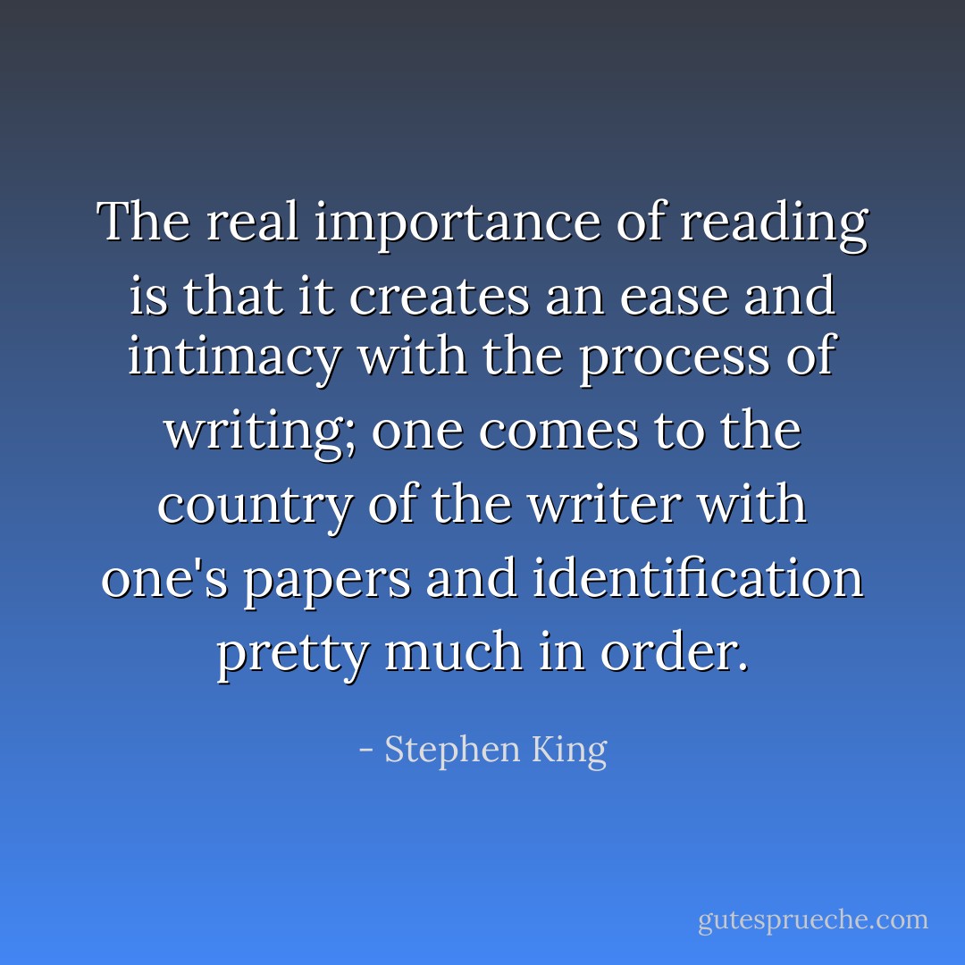 The real importance of reading is that it creates an ease and intimacy with the process of writing; one comes to the country of the writer with one's papers and identification pretty much in order. - Stephen King