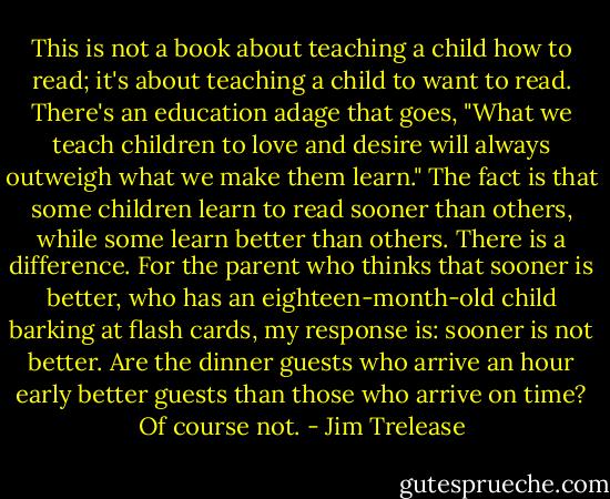 This is not a book about teaching a child how to read; it's about teaching a child to want to read. There's an education adage that goes, "What we teach children to love and desire will always outweigh what we make them learn." The fact is that some children learn to read sooner than others, while some learn better than others. There is a difference. For the parent who thinks that sooner is better, who has an eighteen-month-old child barking at flash cards, my response is: sooner is not better. Are the dinner guests who arrive an hour early better guests than those who arrive on time? Of course not. - Jim Trelease