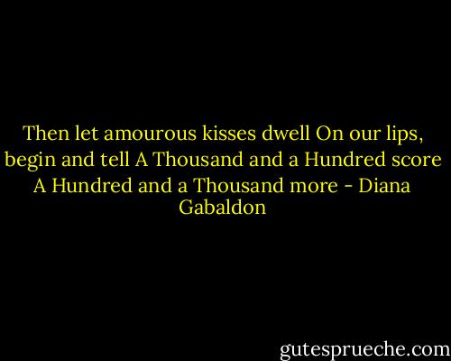 Then let amourous kisses dwell<br />On our lips, begin and tell<br />A Thousand and a Hundred score<br />A Hundred and a Thousand more - Diana Gabaldon