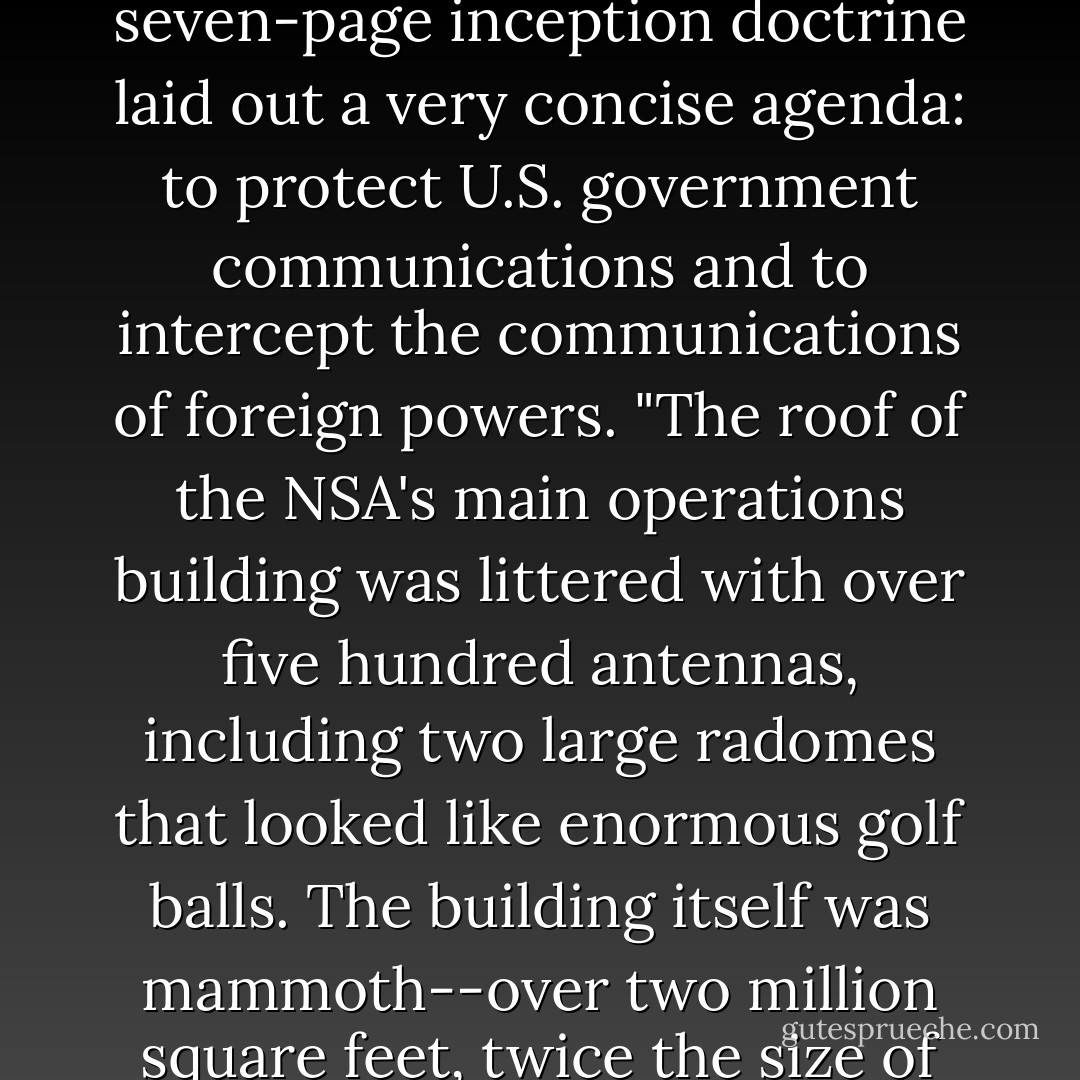 Founded by President Truman at 12:01 A.M. on November 4, 1952, the NSA had been the most clandestine intelligence agency in the world for almost fifty years. The NSA's seven-page inception doctrine laid out a very concise agenda: to protect U.S. government communications and to intercept the communications of foreign powers.<br />"The roof of the NSA's main operations building was littered with over five hundred antennas, including two large radomes that looked like enormous golf balls. The building itself was mammoth--over two million square feet, twice the size of CIA headquarters. Inside were eight million feet of telephone wire and eighty thousand square feet of permanently sealed windows. - Dan Brown