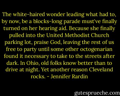 The white-haired wonder leading what had to, by now, be a blocks-long parade must've finally turned on her hearing aid. Because she finally pulled into the United Methodist Church parking lot, praise God, leaving the rest of us free to party until some other octogenarian found it necessary to take to the streets after dark. In Ohio, old folks know better than to drive at night. Yet another reason Cleveland rocks. - Jennifer Rardin