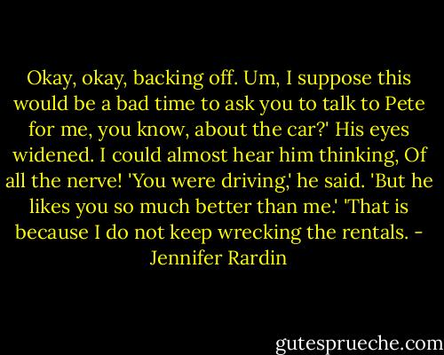 Okay, okay, backing off. Um, I suppose this would be a bad time to ask you to talk to Pete for me, you know, about the car?'<br />His eyes widened. I could almost hear him thinking, Of all the nerve! 'You were driving,' he said.<br />'But he likes you so much better than me.'<br />'That is because I do not keep wrecking the rentals. - Jennifer Rardin