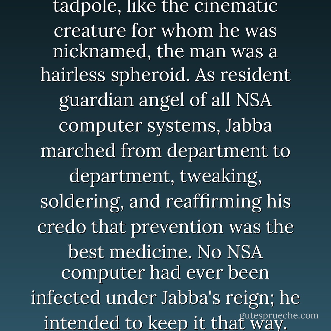 Jabba resembled a giant tadpole, like the cinematic creature for whom he was nicknamed, the man was a hairless spheroid. As resident guardian angel of all NSA computer systems, Jabba marched from department to department, tweaking, soldering, and reaffirming his credo that prevention was the best medicine. No NSA computer had ever been infected under Jabba's reign; he intended to keep it that way. - Dan Brown