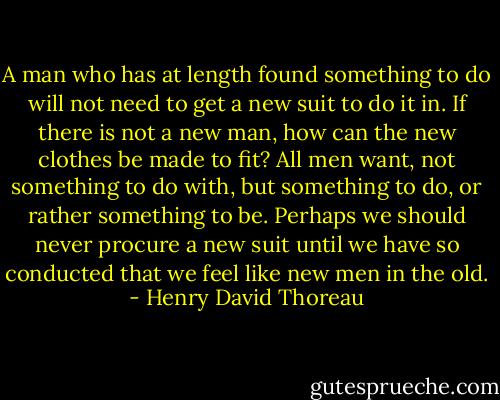 A man who has at length found something to do will not need to get a new suit to do it in. If there is not a new man, how can the new clothes be made to fit? All men want, not something to do with, but something to do, or rather something to be. Perhaps we should never procure a new suit until we have so conducted that we feel like new men in the old. - Henry David Thoreau