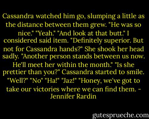 Cassandra watched him go, slumping a little as the distance between them grew. "He was so nice."<br />"Yeah."<br />"And look at that butt."<br />I considered said item. "Definitely superior. But not for Cassandra hands?"<br />She shook her head sadly. "Another person stands between us now. He'll meet her within the month."<br />"Is she prettier than you?"<br />Cassandra started to smile.<br />"Well?"<br />"No"<br />"Ha!"<br />"Jaz!"<br />"Honey, we've got to take our victories where we can find them. - Jennifer Rardin