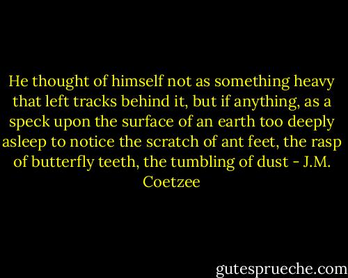 He thought of himself not as something heavy that left tracks behind it, but if anything, as a speck upon the surface of an earth too deeply asleep to notice the scratch of ant feet, the rasp of butterfly teeth, the tumbling of dust - J.M. Coetzee