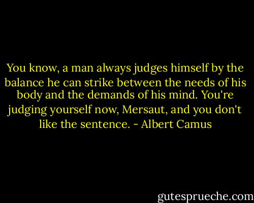 You know, a man always judges himself by the balance he can strike between the needs of his body and the demands of his mind. You're judging yourself now, Mersaut, and you don't like the sentence. - Albert Camus