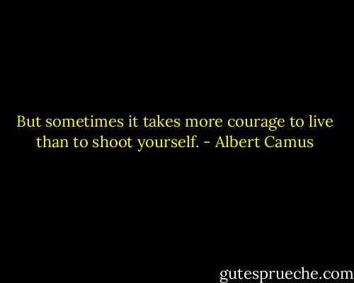 But sometimes it takes more courage to live than to shoot yourself. - Albert Camus