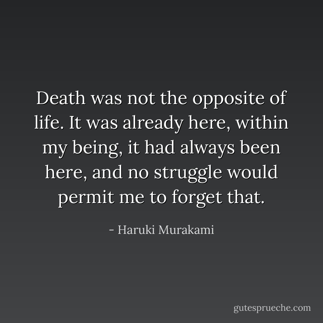 Death was not the opposite of life. It was already here, within my being, it had always been here, and no struggle would permit me to forget that. - Haruki Murakami