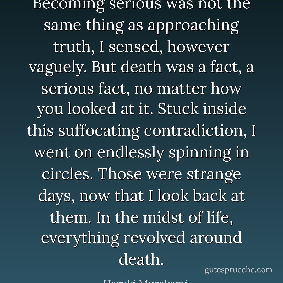 Becoming serious was not the same thing as approaching truth, I sensed, however vaguely. But death was a fact, a serious fact, no matter how you looked at it. Stuck inside this suffocating contradiction, I went on endlessly spinning in circles. Those were strange days, now that I look back at them. In the midst of life, everything revolved around death. - Haruki Murakami