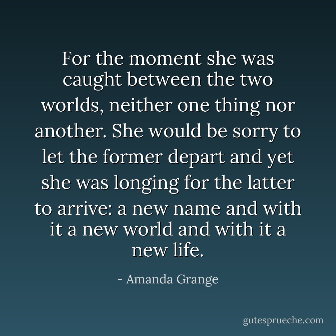 For the moment she was caught between the two worlds, neither one thing nor another. She would be sorry to let the former depart and yet she was longing for the latter to arrive: a new name and with it a new world and with it a new life. - Amanda Grange