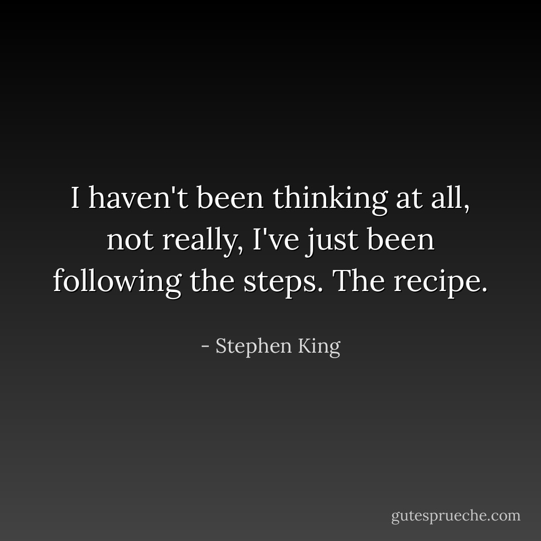 I haven't been thinking at all, not really, I've just been following the steps. The recipe. <br /> - Stephen King