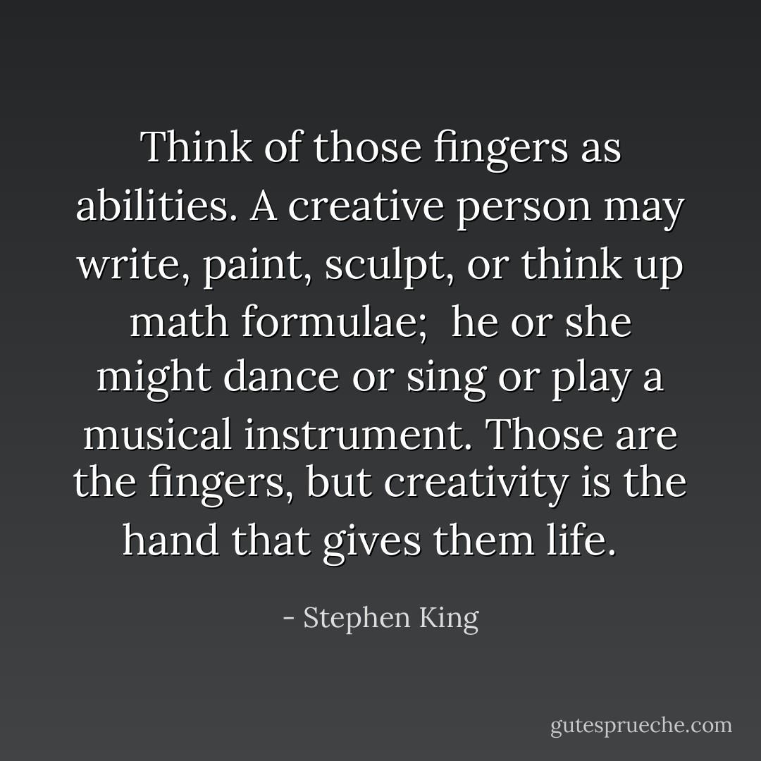 Think of those fingers as abilities. A creative person may write, paint, sculpt, or think up math formulae; <br />he or she might dance or sing or play a musical instrument. Those are the fingers, but creativity is the hand that gives them life. <br /> - Stephen King