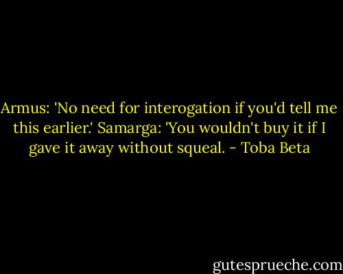 Armus: 'No need for interogation if you'd tell me this earlier.'<br />Samarga: 'You wouldn't buy it if I gave it away without squeal. - Toba Beta